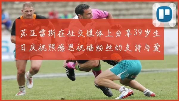 苏亚雷斯在社交媒体上分享39岁生日庆祝照感恩祝福粉丝的支持与爱护