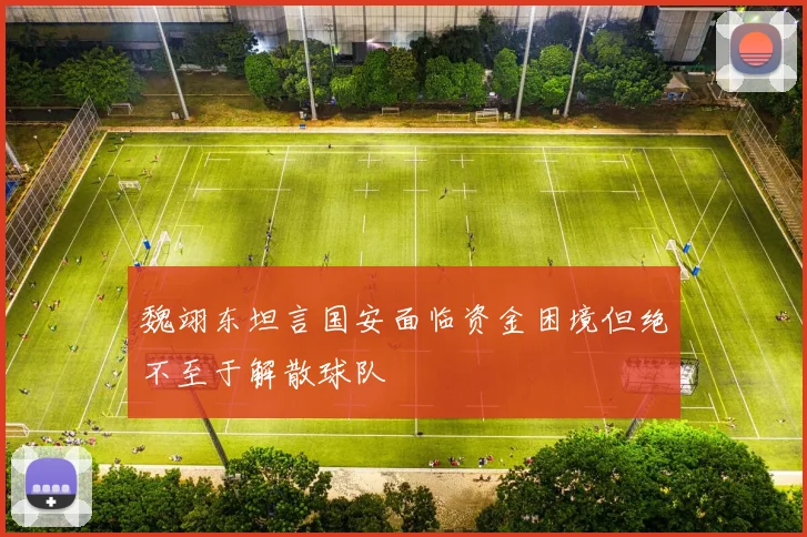魏翊东坦言国安面临资金困境但绝不至于解散球队