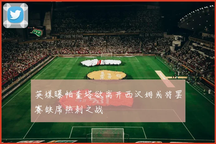 英媒曝帕奎塔欲离开西汉姆或将罢赛缺席热刺之战