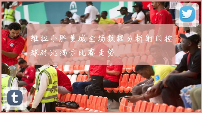 维拉小胜曼城全场数据分析射门控球对比揭示比赛走势