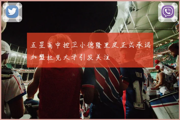 五星高中控卫小德隆里皮正式承诺加盟杜克大学引发关注