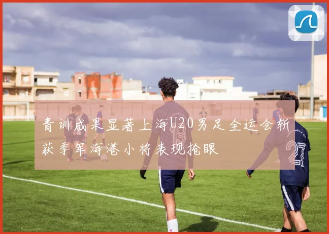 青训成果显著上海U20男足全运会斩获季军海港小将表现抢眼
