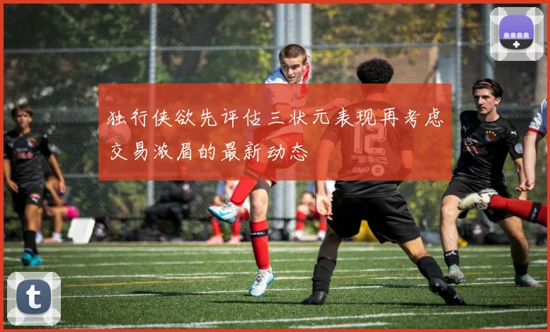 独行侠欲先评估三状元表现再考虑交易浓眉的最新动态