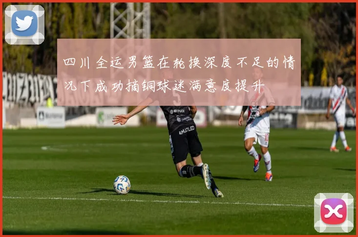 四川全运男篮在轮换深度不足的情况下成功摘铜球迷满意度提升