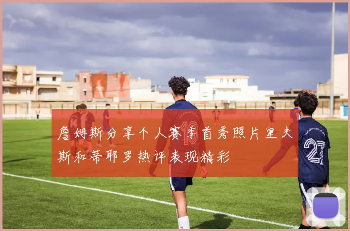 詹姆斯分享个人赛季首秀照片里夫斯和蒂耶罗热评表现精彩