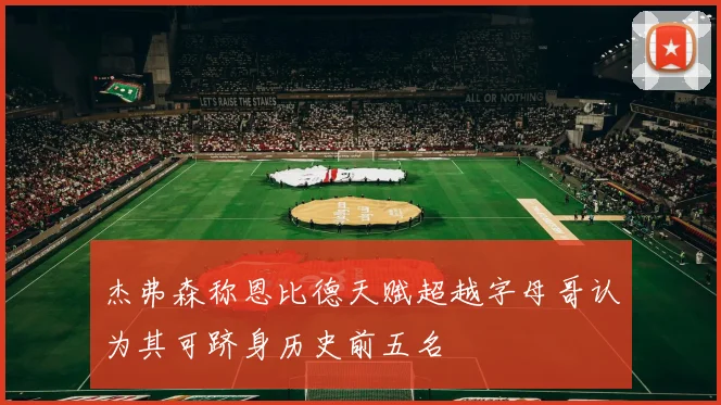 杰弗森称恩比德天赋超越字母哥认为其可跻身历史前五名