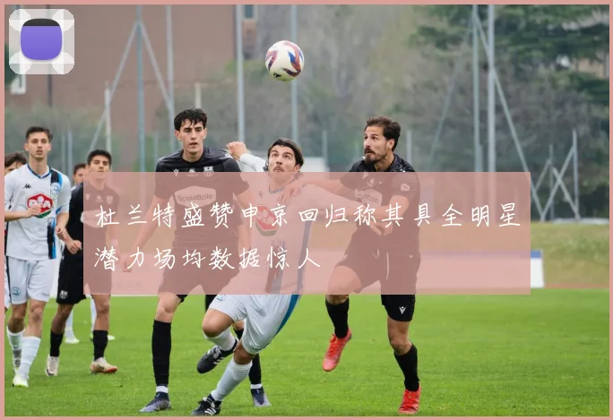 杜兰特盛赞申京回归称其具全明星潜力场均数据惊人