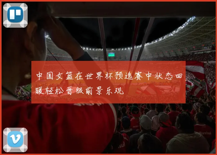 中国女篮在世界杯预选赛中状态回暖轻松晋级前景乐观