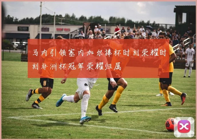 马内引领塞内加尔捧杯时刻荣耀时刻非洲杯冠军荣耀归属