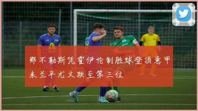 那不勒斯凭霍伊伦制胜球登顶意甲米兰平尤文跌至第三位