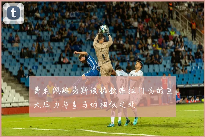 费利佩路易斯谈执教弗拉门戈的巨大压力与皇马的相似之处