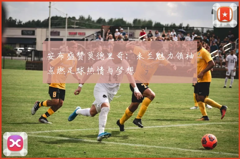 安布盛赞莫德里奇：米兰魅力领袖点燃足球热情与梦想