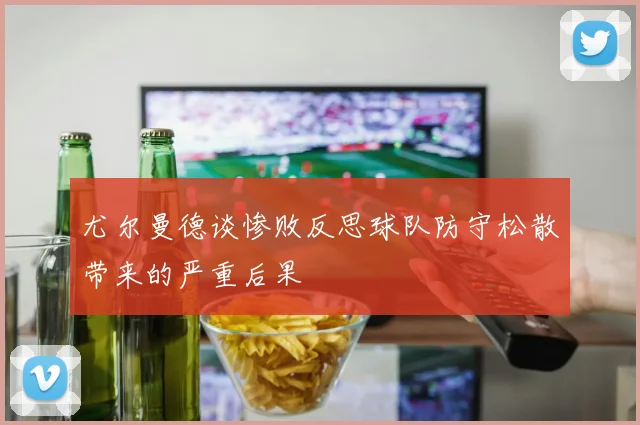 尤尔曼德谈惨败反思球队防守松散带来的严重后果