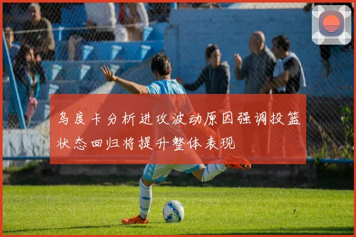 乌度卡分析进攻波动原因强调投篮状态回归将提升整体表现