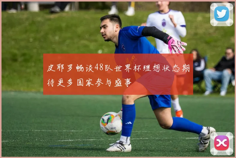 皮耶罗畅谈48队世界杯理想状态期待更多国家参与盛事