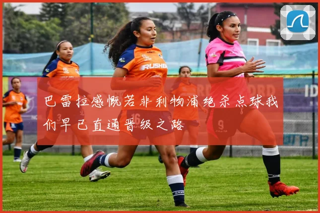 巴雷拉感慨若非利物浦绝杀点球我们早已直通晋级之路
