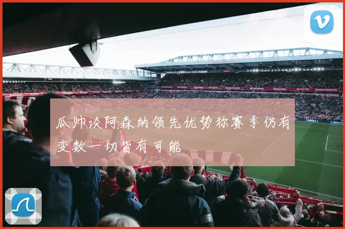 瓜帅谈阿森纳领先优势称赛季仍有变数一切皆有可能