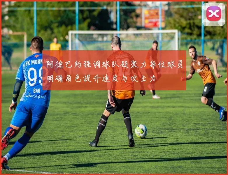 阿德巴约强调球队凝聚力每位球员明确角色提升速度与攻击力