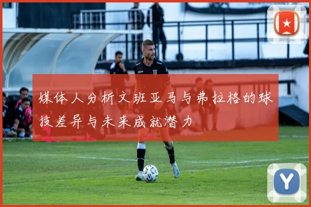 媒体人分析文班亚马与弗拉格的球技差异与未来成就潜力
