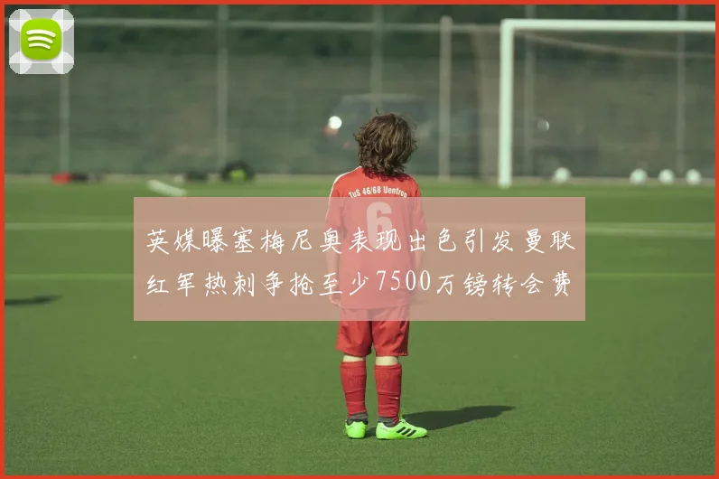 英媒曝塞梅尼奥表现出色引发曼联红军热刺争抢至少7500万镑转会费