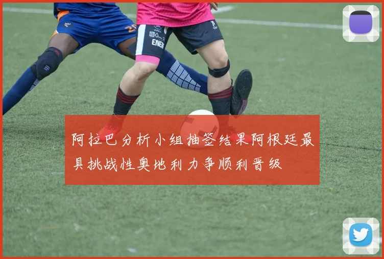 阿拉巴分析小组抽签结果阿根廷最具挑战性奥地利力争顺利晋级