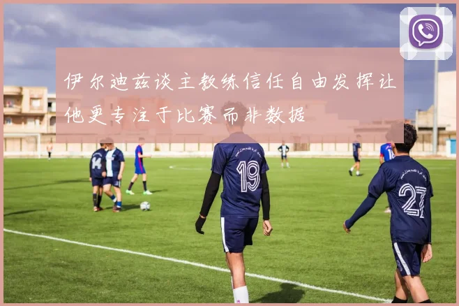 伊尔迪兹谈主教练信任自由发挥让他更专注于比赛而非数据