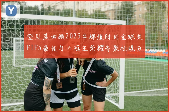 登贝莱回顾2025年辉煌时刻金球奖FIFA最佳与六冠王荣耀齐聚社媒分享
