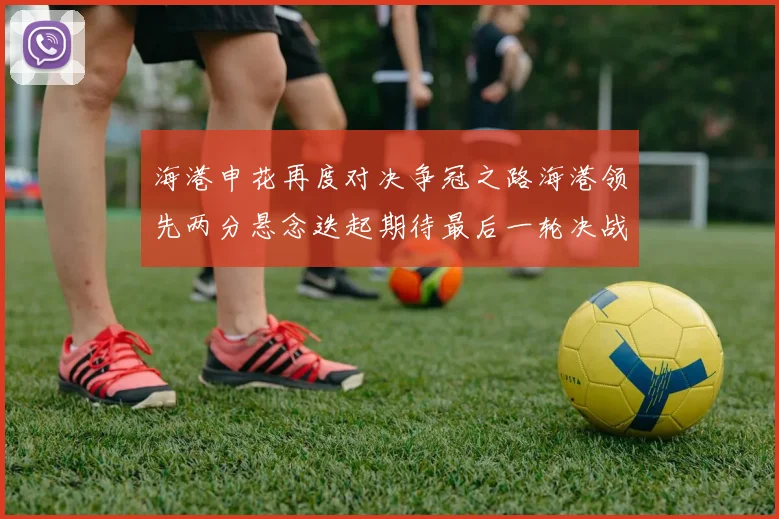 海港申花再度对决争冠之路海港领先两分悬念迭起期待最后一轮决战