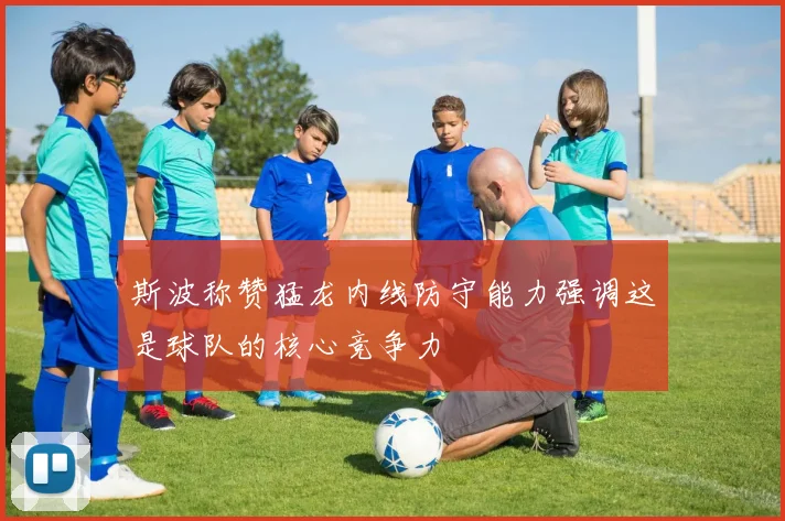 斯波称赞猛龙内线防守能力强调这是球队的核心竞争力