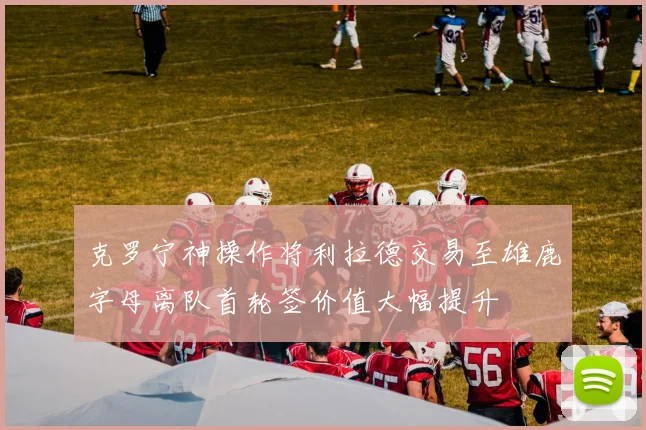 克罗宁神操作将利拉德交易至雄鹿字母离队首轮签价值大幅提升