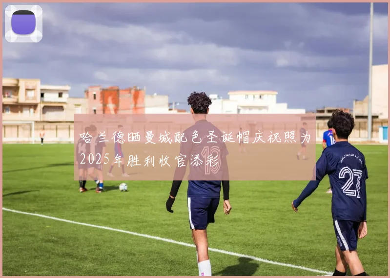 哈兰德晒曼城配色圣诞帽庆祝照为2025年胜利收官添彩