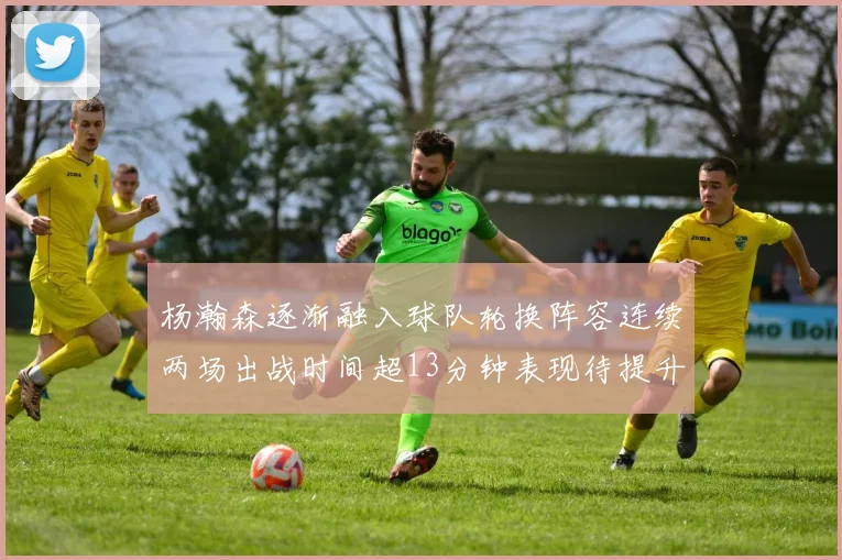 杨瀚森逐渐融入球队轮换阵容连续两场出战时间超13分钟表现待提升