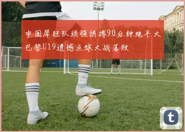中国犀旺队顽强拼搏90分钟绝平大巴黎U19遗憾点球大战落败