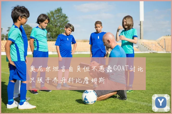 奥尼尔坦言自负但不愚蠢GOAT讨论只限于乔丹科比詹姆斯