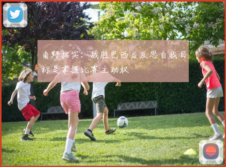 南野拓实：战胜巴西后反思自我目标是掌握比赛主动权