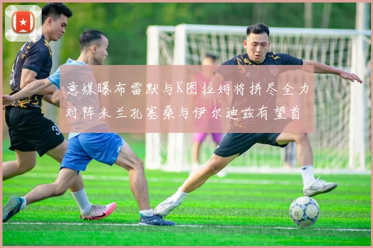 意媒曝布雷默与K图拉姆将拼尽全力对阵米兰孔塞桑与伊尔迪兹有望首发出战