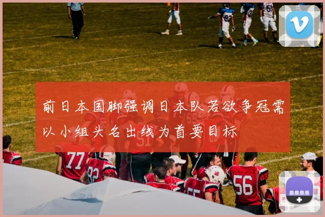 前日本国脚强调日本队若欲争冠需以小组头名出线为首要目标