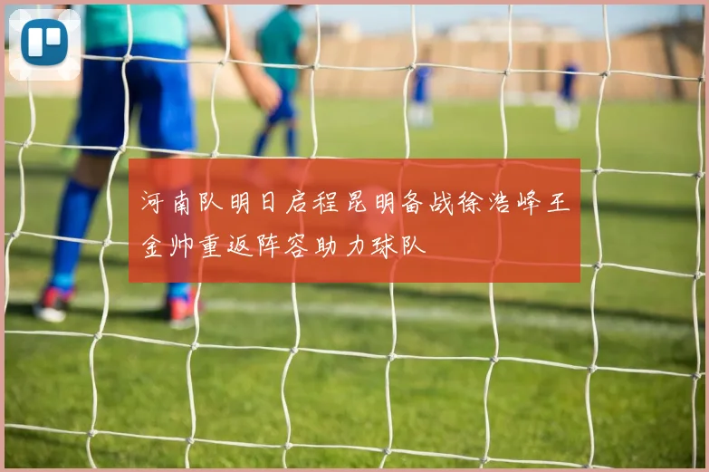 河南队明日启程昆明备战徐浩峰王金帅重返阵容助力球队