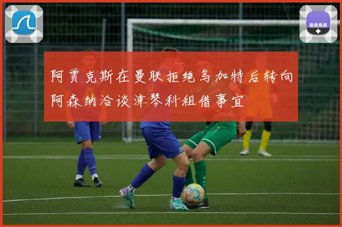 阿贾克斯在曼联拒绝乌加特后转向阿森纳洽谈津琴科租借事宜